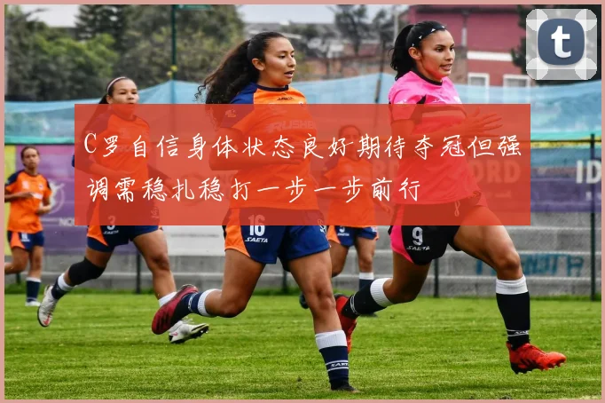 C罗自信身体状态良好期待夺冠但强调需稳扎稳打一步一步前行