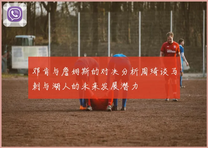 邓肯与詹姆斯的对决分析周琦谈马刺与湖人的未来发展潜力