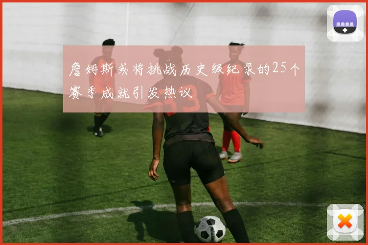 詹姆斯或将挑战历史级纪录的25个赛季成就引发热议