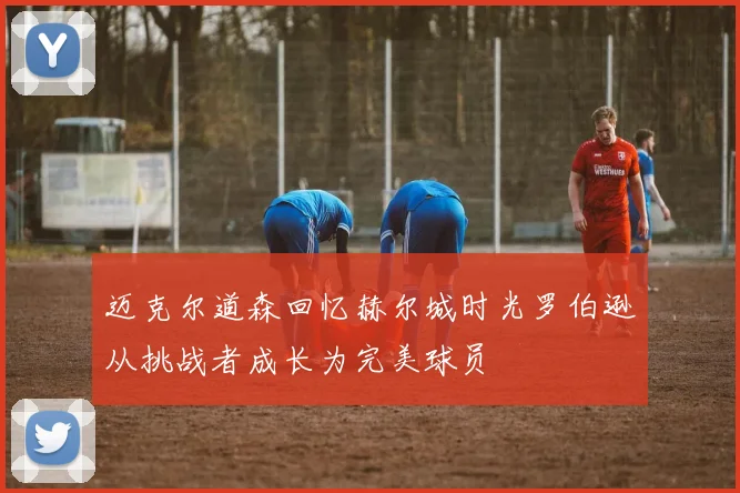 迈克尔道森回忆赫尔城时光罗伯逊从挑战者成长为完美球员