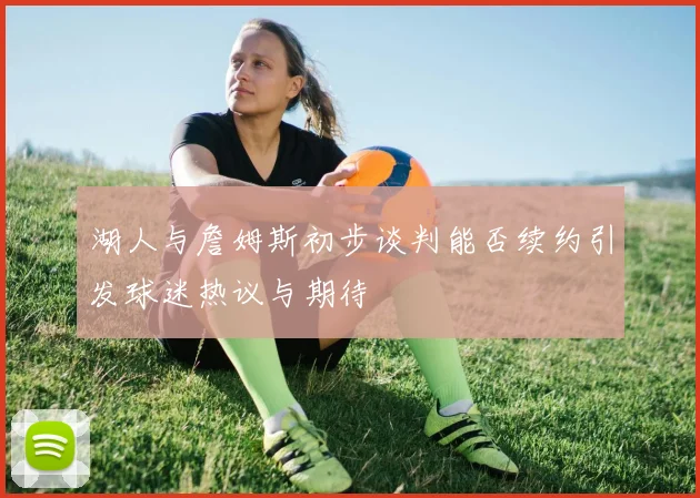湖人与詹姆斯初步谈判能否续约引发球迷热议与期待