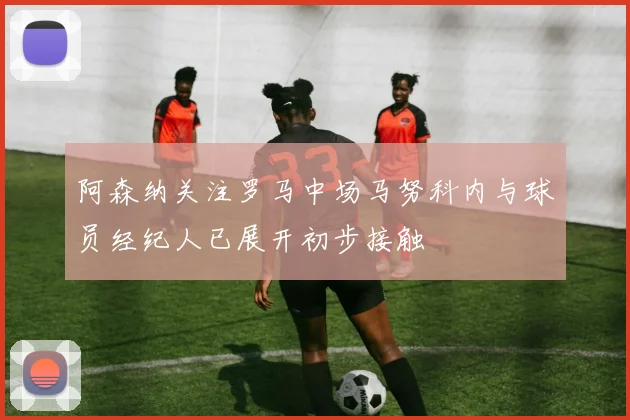 阿森纳关注罗马中场马努科内与球员经纪人已展开初步接触
