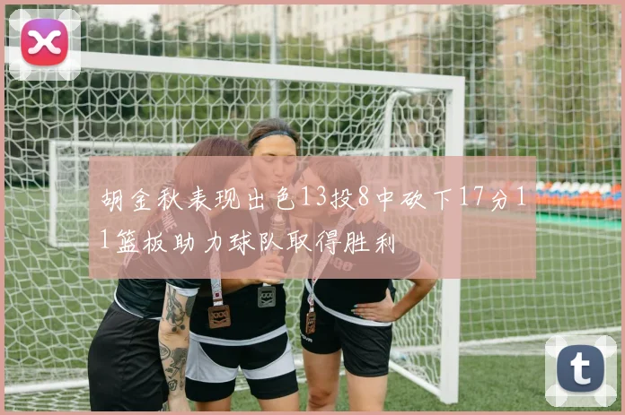 胡金秋表现出色13投8中砍下17分11篮板助力球队取得胜利