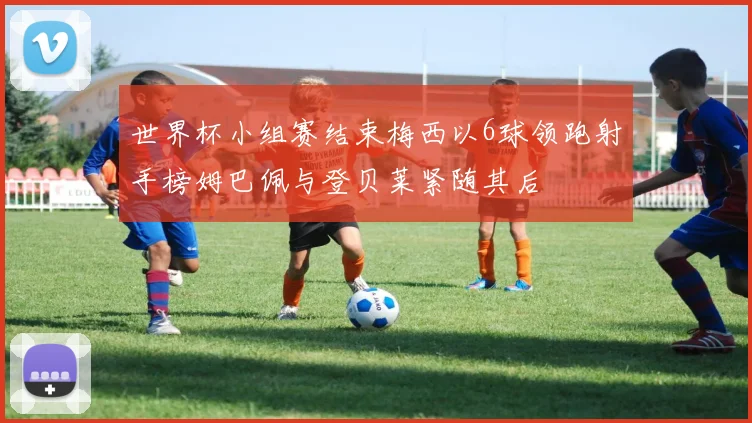 世界杯小组赛结束梅西以6球领跑射手榜姆巴佩与登贝莱紧随其后