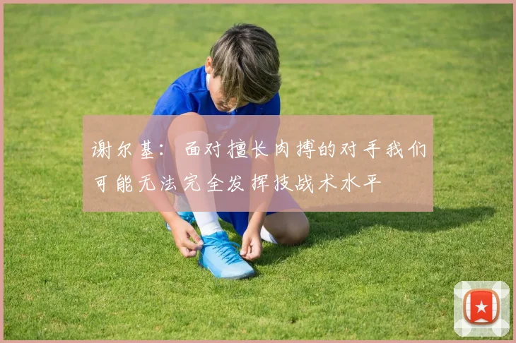 谢尔基：面对擅长肉搏的对手我们可能无法完全发挥技战术水平