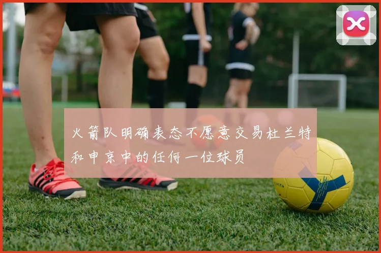 火箭队明确表态不愿意交易杜兰特和申京中的任何一位球员
