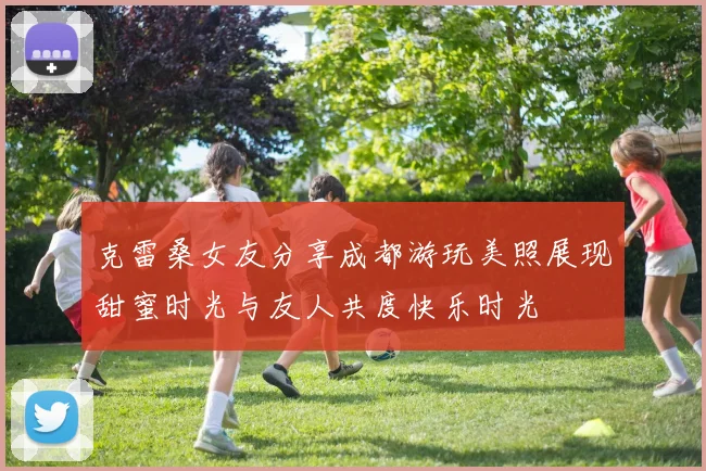 克雷桑女友分享成都游玩美照展现甜蜜时光与友人共度快乐时光