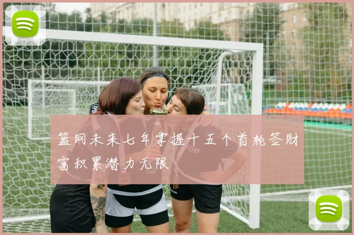篮网未来七年掌握十五个首轮签财富积累潜力无限