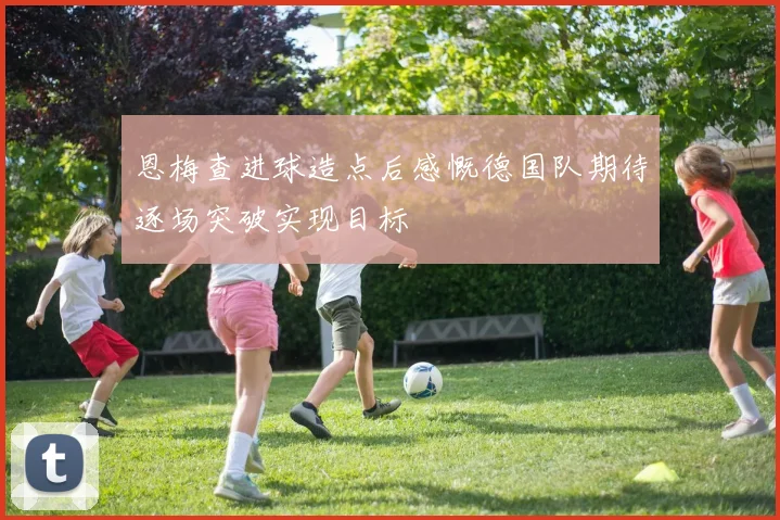 恩梅查进球造点后感慨德国队期待逐场突破实现目标
