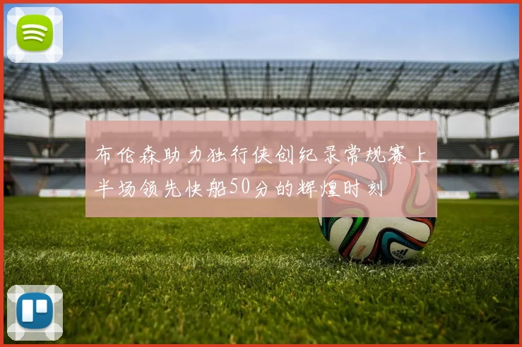 布伦森助力独行侠创纪录常规赛上半场领先快船50分的辉煌时刻