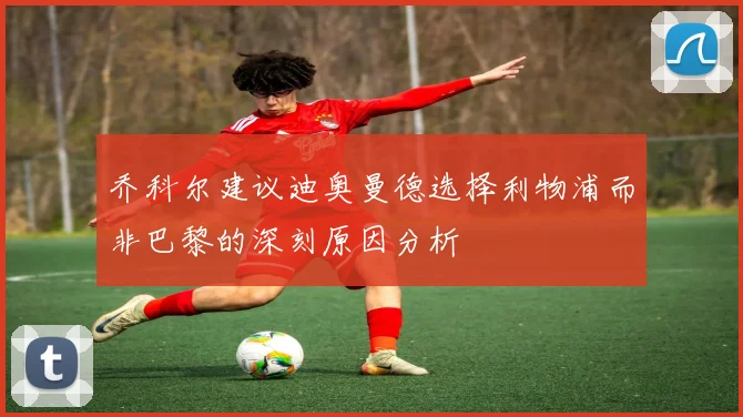 乔科尔建议迪奥曼德选择利物浦而非巴黎的深刻原因分析