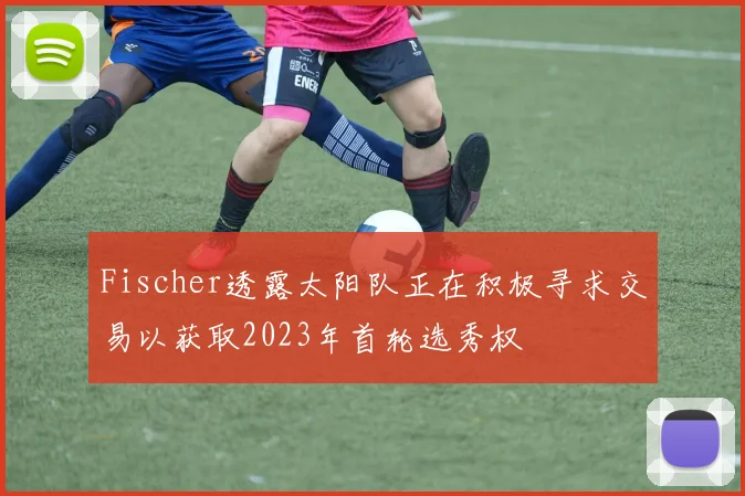 Fischer透露太阳队正在积极寻求交易以获取2023年首轮选秀权